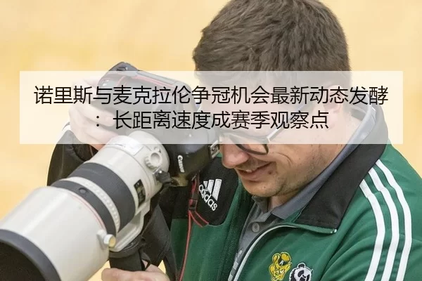 诺里斯与麦克拉伦争冠机会最新动态发酵：长距离速度成赛季观察点